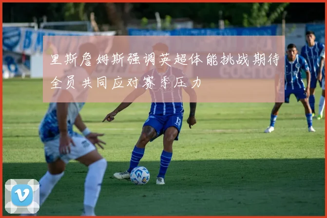 里斯詹姆斯强调英超体能挑战期待全员共同应对赛季压力