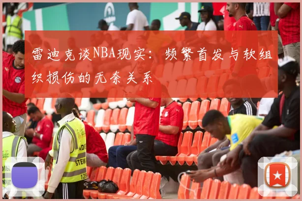 雷迪克谈NBA现实：频繁首发与软组织损伤的无奈关系
