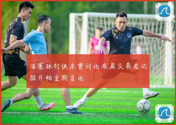 活塞独行侠未曾讨论浓眉交易名记驳斥帕金斯言论