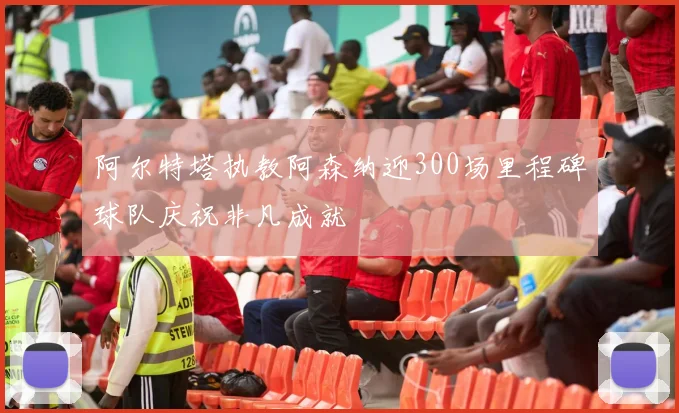 阿尔特塔执教阿森纳迎300场里程碑球队庆祝非凡成就