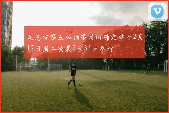 足总杯第五轮抽签时间确定将于2月17日周二凌晨2点35分举行