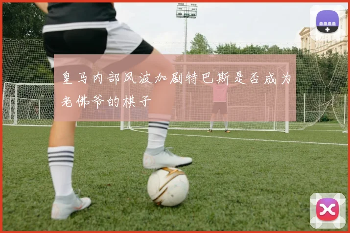 皇马内部风波加剧特巴斯是否成为老佛爷的棋子