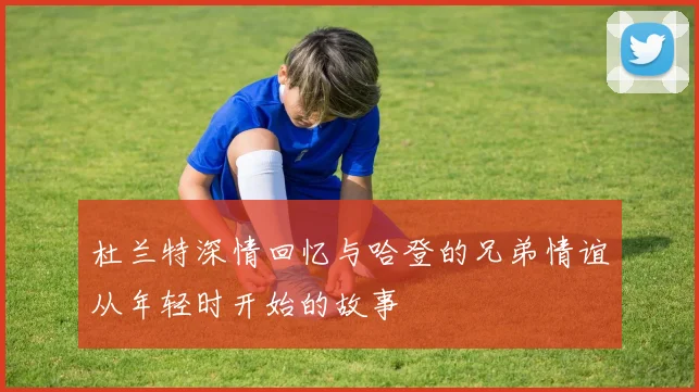 杜兰特深情回忆与哈登的兄弟情谊从年轻时开始的故事