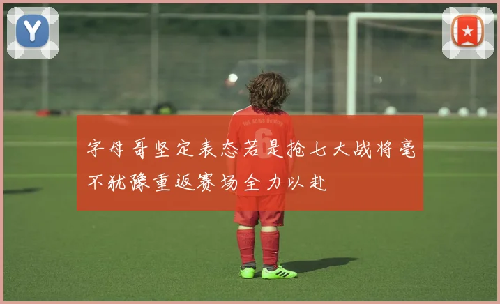 字母哥坚定表态若是抢七大战将毫不犹豫重返赛场全力以赴