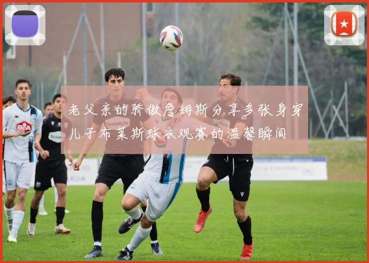 老父亲的骄傲詹姆斯分享多张身穿儿子布莱斯球衣观赛的温馨瞬间