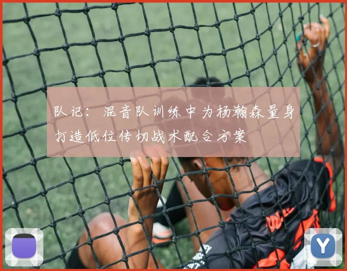 队记：混音队训练中为杨瀚森量身打造低位传切战术配合方案