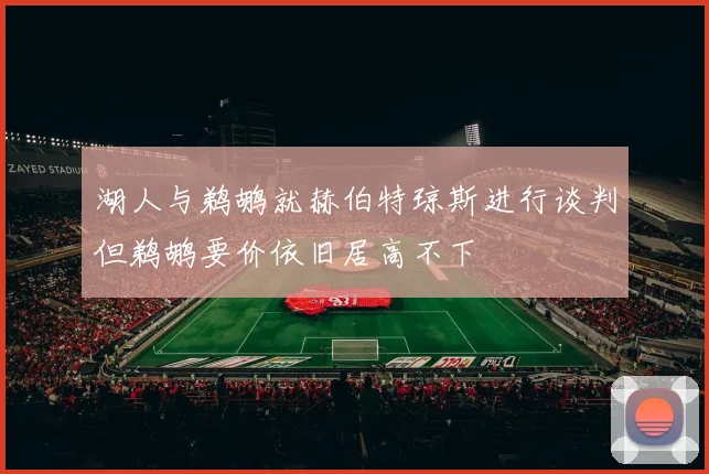 湖人与鹈鹕就赫伯特琼斯进行谈判但鹈鹕要价依旧居高不下