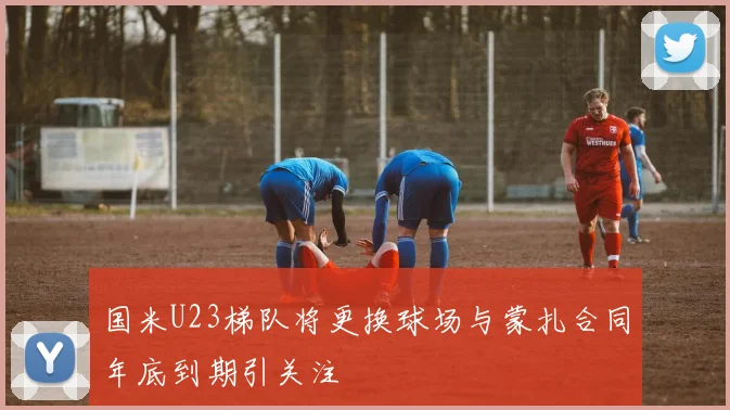 国米U23梯队将更换球场与蒙扎合同年底到期引关注
