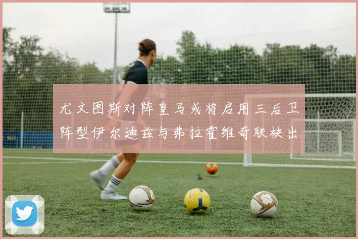 尤文图斯对阵皇马或将启用三后卫阵型伊尔迪兹与弗拉霍维奇联袂出击