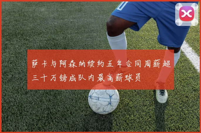 萨卡与阿森纳续约五年合同周薪超三十万镑成队内最高薪球员