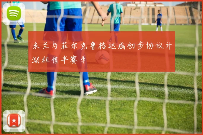 米兰与菲尔克鲁格达成初步协议计划租借半赛季