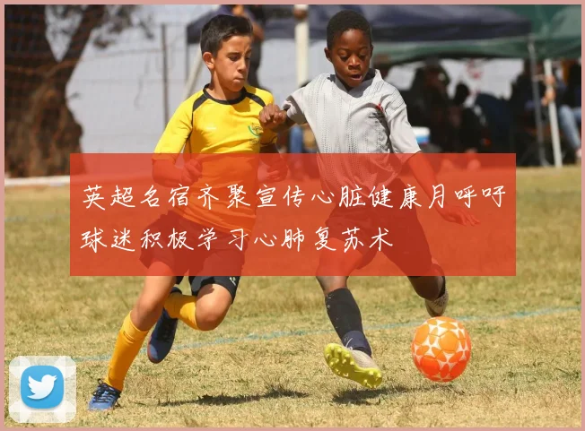 英超名宿齐聚宣传心脏健康月呼吁球迷积极学习心肺复苏术