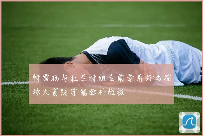 特雷杨与杜兰特组合前景看好名宿称火箭防守能弥补短板