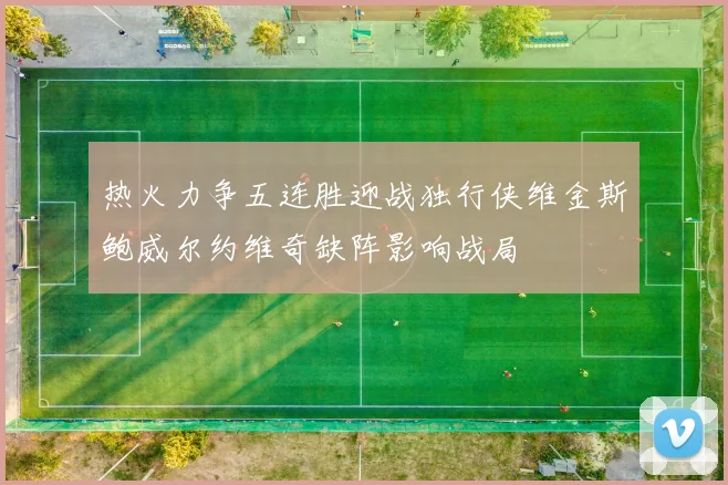 热火力争五连胜迎战独行侠维金斯鲍威尔约维奇缺阵影响战局