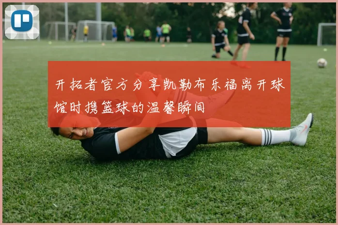 开拓者官方分享凯勒布乐福离开球馆时携篮球的温馨瞬间