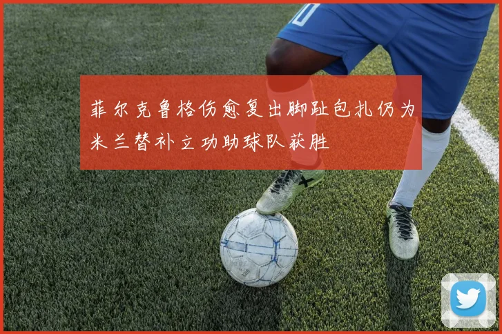 菲尔克鲁格伤愈复出脚趾包扎仍为米兰替补立功助球队获胜