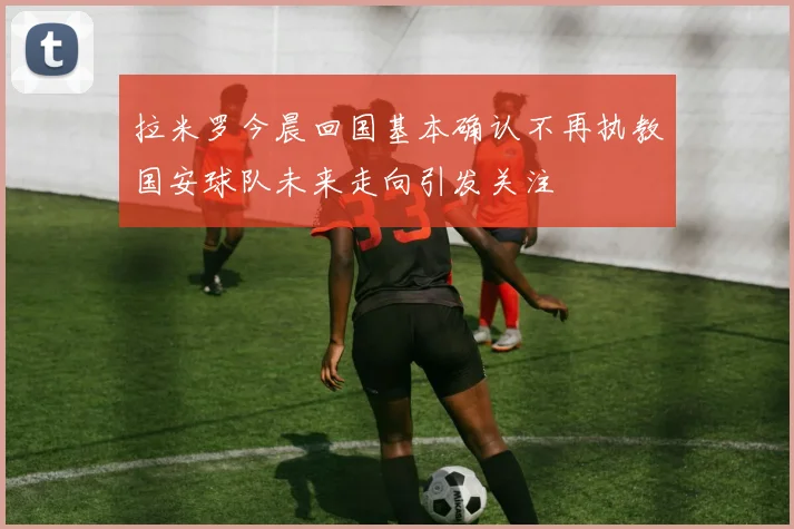拉米罗今晨回国基本确认不再执教国安球队未来走向引发关注