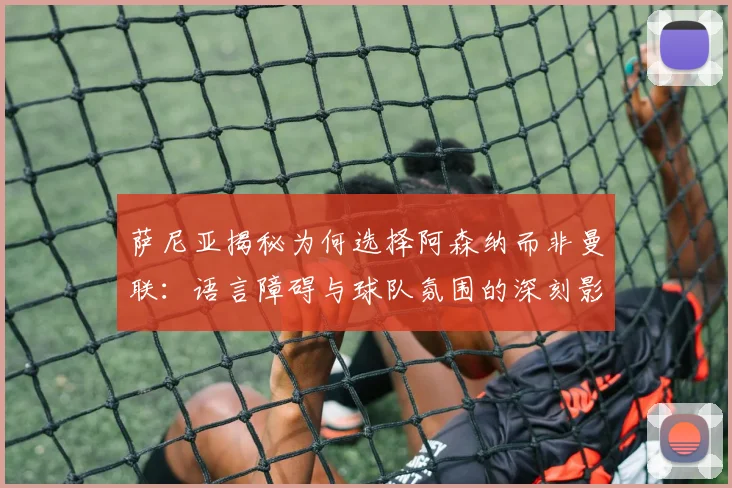 萨尼亚揭秘为何选择阿森纳而非曼联：语言障碍与球队氛围的深刻影响