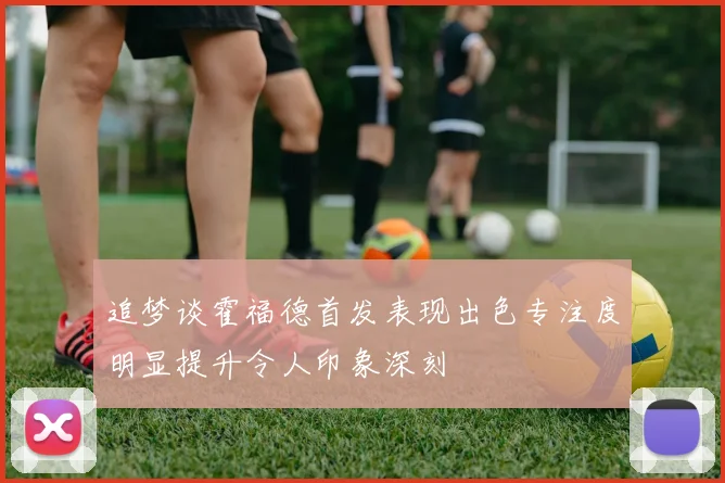 追梦谈霍福德首发表现出色专注度明显提升令人印象深刻