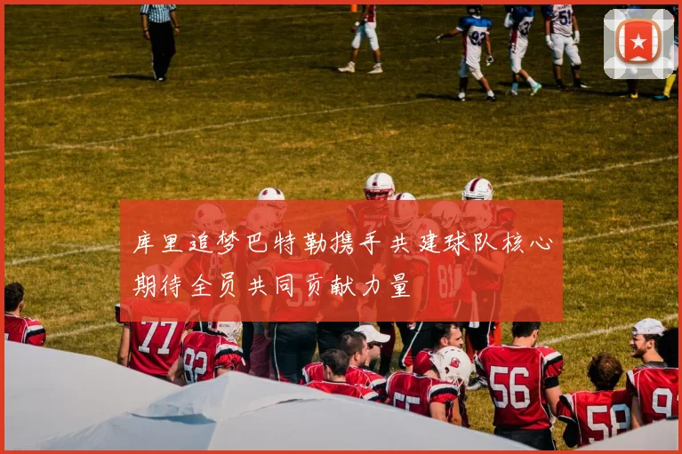 库里追梦巴特勒携手共建球队核心期待全员共同贡献力量