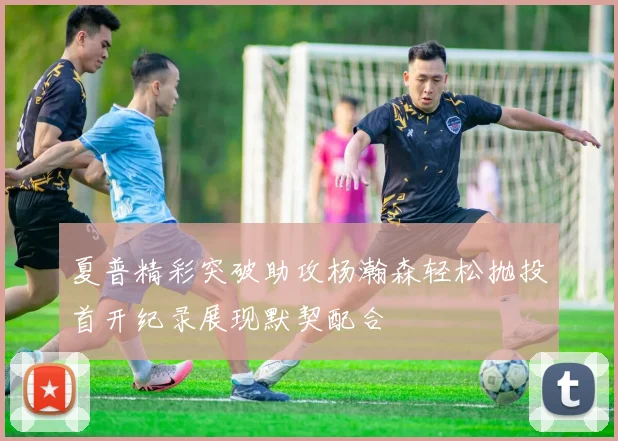 夏普精彩突破助攻杨瀚森轻松抛投首开纪录展现默契配合
