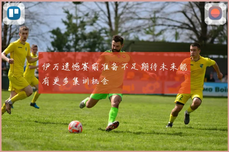 伊万遗憾赛前准备不足期待未来能有更多集训机会