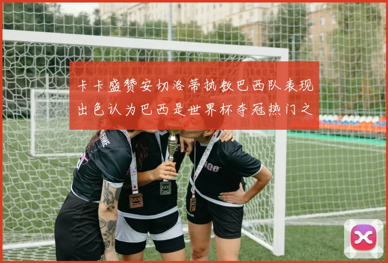 卡卡盛赞安切洛蒂执教巴西队表现出色认为巴西是世界杯夺冠热门之选